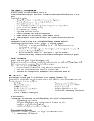 LEAD CONSTRUCTION MANAGER
May 2012 –January 2014: Newcastle Realty Services, NYC:
Property management/real estate development firm specializing in residential buildings from 20 to 150
units.
Responsibilities include:
 Managed & developed newly established construction department
 Develop and cultivate new and existing client relations.
 Primary client contact and liaison.
 Check architectural/structural/site plans for discrepancies and site conditions
 prepare construction schedule, quantity
 take-off and material ordering
 negotiate & prepare sub-contracts
 schedule/coordinate site work & monitor progress
 inspect sub-contractor workmanship & quality/approve invoices
 inspection/sign-off with engineers/architects/trade professionals and testing agencies
Projects
86-84 Bedford Street/58 Barrow Street - landmarked real estate, structural & physical
rehabilitation/ground-up rebuild with strict adherence to landmark regulation
 David House - 40-unit apartment building, East 90th NYC - hallway, common area,
lobby/concierge renovation
 Bid on hostel in L.I.C., NY – in process of securing $2M construction project, reviewing bid
documents, drawings and addendums
 Historic Brown Stone, Harlem, NYC - development of high-end, residential
condominiums/manage complete gut rehabilitation/redevelopment of 6,000 sq. ft. project
PROJECT MANAGER
January, 2000 to April 2005: Existence Interiors Corp., NYC
Design/construction firm specializing in small/mid-sized commercial and residential. Managed/supervised
daily onsite construction operations of interior build out projects:
Foot Locker retail store, Trumball Mall, CT
 Common area/health club facilities, Trump Residences Upper West Side, NYC
 Small-scale, residential apartment renovations throughout NYC
 Renovation and flooring contracts at Sears Auto Service Department, Bronx, NY
SALES REPRESENTATIVE
September 1995 -December 1999: IDS/DUNE Interior Design & Custom Furnishings, NYC
Responsibilities included sales and cost estimates, invoices, work tickets for custom furnishings, stone work,
flooring and custom furniture, in addition:
 Job Budget
 Planning & Scheduling
 Field Measurements
 Product and material specification
 Customer Service
 Liaison for Architect and Designers
 Supervised various installations
 Construction management of DUNE
furniture showroom
 Company representative at 1999
International Contemporary Furniture Fair
Masonry Mechanic:
November 1993- September 1995: Puccio Marble and Onyx. Fabricators of Fine Marble Finishes.
 Field measuring and templates.
 Fabrication of handcrafted stone molding, counters, fireplaces, and other.
 Installation of wall slab and ceiling detail.
 Installations including epoxy adhesive and grout.
Masonry Apprentice Mechanic:
September 1992-November 1993: Metro Stone design: Custom Stone Fabricators.
 Field measuring and templates.
 
