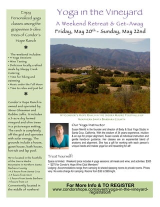 Yoga in the Vineyard
A Weekend Retreat & Get-Away
Friday, May 20th
- Sunday, May 22nd
Treat Yourself!
Space is limited. Weekend price includes 4 yoga sessions; all meals and wine; and activities: $305
~ $275 for Condor’s Hope Wine Club Members*
Lodging: Accommodations range from camping to shared sleeping rooms to private rooms. Prices
vary. No extra charge for camping. Rooms from $30 to $90/night.
Enjoy
Personalized yoga
classes among the
grapevines & olive
trees of Condor’s
Hope Ranch
*The weekend includes:
• 4 Yoga Sessions
• Wine Tasting
• Delicious locally crafted
meals by Sleepy Creek
Catering
• Time for hiking and
swimming
• Music under the Full Moon
• Time to relax and just be!
*Condor’s Hope Ranch is
owned and operated by
Steve Gliessman and
Robbie Jaffe. It includes
a 5-acre dry farmed
vineyard and olive trees
in a picturesque setting.
The ranch is completely
off the grid and operates
with solar energy. The
grounds include a house,
guest house, bath house,
hot tub and lap pool.
We’re located in the foothills
of the Sierra Madre
Mountains in Northern Santa
Barbara County
-4.5 hours from Santa Cruz
-1.5 hours from SLO
- 2 hours from Santa Barbara
-3 hours from LA
Conveniently located in
the middle of nowhere!
Susan Merritt is the founder and director of Body & Soul Yoga Studio in
Santa Cruz, California. With the wisdom of 34 years experience, intuition
& an eye for proper alignment, Susan excels at individual instruction and
gentle hands-on guidance. Her classes are an experiential blend of
anatomy and alignment. She has a gift for working with each person’s
unique needs and makes yoga fun and rewarding for all!
For More Info & TO REGISTER
www.condorshope.com/event/yoga-in-the-vineyard-
registration/
AT CONDOR’S HOPE RANCH IN THE SIERRA MADRE FOOTHILLS OF
NORTHERN SANTA BARBARA COUNTY
Our Yoga Instructor
 