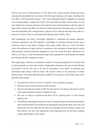 10 | P a g e
However, the move to professionalism is in the midst of the current economic climate has proven
economically unsustainable for one element of the Irish rugby landscape, club rugby; according to the
2013 IRFU “Club Sustainability Report”. This “Club Sustainability Report” highlights the increased
costs of playing players, coupled with a fall in club sponsorship and other revenue streams, in most
cases linked to the economic downturn, has brought the issue of professionalism to the fore again. In
light of these concerns, the IRFU will effectively return the domestic club rugby game to its amateur
roots from September 2014, when payments to players will be outlawed other than those made by a
province for, Senior, Senior A, and Academy/Development, players (IRFU, 2013).
With organisations now being “increasingly challenged to understand and manage employees’
retirement expectations, and with employees’ relationships to retirement decisions and the age at
which they expect to retire likely to change as their careers unfold” (Post et al., 2013), the relative
youth of the profession of rugby and lack of experience on the transitions of former players, and the
aforementioned “possible problematic adaptation to a new life outside elite sport” (McKenna et al.
,2007, p. 19), there is a need for professional rugby union organisations to both identify and manage
the transitions that their “employees” endure.
With rugby being a relatively new profession it affords an interesting opportunity for research. With
its increased profile as a sport and a number of high profile retirements in the sport for both Munster
and Ireland in the last two years, I felt that an examination of the effects of retirement upon
professional rugby players would be timely. My research centres on the experiences of former
Munster players who kindly made themselves available for my research, and the major issues I have
identified which include;
• its practitioners will have to retire or “transition” out at a relatively young age;
• that there may be numerous reasons for this transition;
• that given the financial rewards on offer from the sport for most players, they have to pursue
careers upon retirement to sustain a standard of living;
• that with its youth as a profession that there will be “growing pains” as issues become
apparent; and
• with different demographics having now come to retirement (players who had played amateur
before professionalism was introduced and subsequently played professional, those who were
professional from the outset but who did not go through provincial academy systems, and
those players who have been professional from progressing from the provincial academy
systems right through to senior status).
 