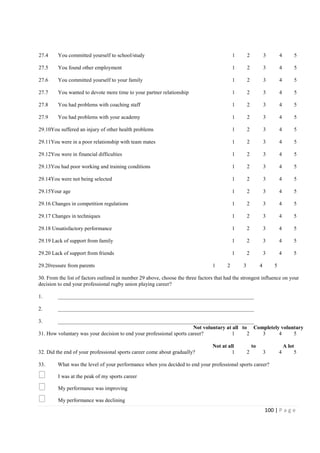 100 | P a g e
27.4 You committed yourself to school/study 1 2 3 4 5
27.5 You found other employment 1 2 3 4 5
27.6 You committed yourself to your family 1 2 3 4 5
27.7 You wanted to devote more time to your partner relationship 1 2 3 4 5
27.8 You had problems with coaching staff 1 2 3 4 5
27.9 You had problems with your academy 1 2 3 4 5
29.10You suffered an injury of other health problems 1 2 3 4 5
29.11You were in a poor relationship with team mates 1 2 3 4 5
29.12You were in financial difficulties 1 2 3 4 5
29.13You had poor working and training conditions 1 2 3 4 5
29.14You were not being selected 1 2 3 4 5
29.15Your age 1 2 3 4 5
29.16 Changes in competition regulations 1 2 3 4 5
29.17 Changes in techniques 1 2 3 4 5
29.18 Unsatisfactory performance 1 2 3 4 5
29.19 Lack of support from family 1 2 3 4 5
29.20 Lack of support from friends 1 2 3 4 5
29.20ressure from parents 1 2 3 4 5
30. From the list of factors outlined in number 29 above, choose the three factors that had the strongest influence on your
decision to end your professional rugby union playing career?
1. _________________________________________________________________________
2. _________________________________________________________________________
3. _________________________________________________________________________
Not voluntary at all to Completely voluntary
31. How voluntary was your decision to end your professional sports career? 1 2 3 4 5
Not at all to A lot
32. Did the end of your professional sports career come about gradually? 1 2 3 4 5
33. What was the level of your performance when you decided to end your professional sports career?
I was at the peak of my sports career
My performance was improving
My performance was declining
 