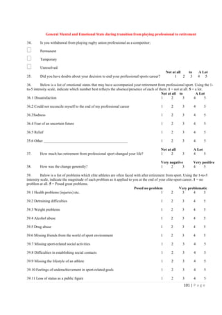 101 | P a g e
General Mental and Emotional State during transition from playing professional to retirement
34. Is you withdrawal from playing rugby union professional as a competitor;
Permanent
Temporary
Unresolved
Not at all to A Lot
35. Did you have doubts about your decision to end your professional sports career? 1 2 3 4 5
36. Below is a list of emotional states that may have accompanied your retirement from professional sport. Using the 1-
to-5 intensity scale, indicate which number best reflects the absence/presence of each of them. 1 = not at all. 5 = a lot.
Not at all to A Lot
36.1 Dissatisfaction 1 2 3 4 5
36.2 Could not reconcile myself to the end of my professional career 1 2 3 4 5
36.3Sadness 1 2 3 4 5
36.4 Fear of an uncertain future 1 2 3 4 5
36.5 Relief 1 2 3 4 5
35.6 Other _____________________________________________ 1 2 3 4 5
Not at all A Lot
37. How much has retirement from professional sport changed your life? 1 2 3 4 5
Very negative Very positive
38. How was the change generally? 1 2 3 4 5
39. Below is a list of problems which elite athletes are often faced with after retirement from sport. Using the 1-to-5
intensity scale, indicate the magnitude of each problem as it applied to you at the end of your elite-sport career. 1 = no
problem at all. 5 = Posed great problems.
Posed no problem Very problematic
39.1 Health problems (injuries) etc. 1 2 3 4 5
39.2 Detraining difficulties 1 2 3 4 5
39.3 Weight problems 1 2 3 4 5
39.4 Alcohol abuse 1 2 3 4 5
39.5 Drug abuse 1 2 3 4 5
39.6 Missing friends from the world of sport environment 1 2 3 4 5
39.7 Missing sport-related social activities 1 2 3 4 5
39.8 Difficulties in establishing social contacts 1 2 3 4 5
39.9 Missing the lifestyle of an athlete 1 2 3 4 5
39.10 Feelings of underachievement in sport-related goals 1 2 3 4 5
39.11 Loss of status as a public figure 1 2 3 4 5
 