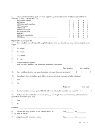 103 | P a g e
43. After your retirement from sport, how much support (e.g. emotional, financial, etc.) did you expect from the
following; 1= None 3 = A little 5 = A Lot
43.1 Partner / Spouse 1 2 3 4 5
43.2 Parents 1 2 3 4 5
43.3 Other family members 1 2 3 4 5
43.4 Teammates 1 2 3 4 5
43.5 Friends 1 2 3 4 5
43.6 Provincial club 1 2 3 4 5
43.7 Coaching staff 1 2 3 4 5
43.8 IRFU 1 2 3 4 5
43.9 Sports psychologist 1 2 3 4 5
43.10 Other: _______________________________________ 1 2 3 4 5
Organisation to post-sport life
44. How long did it take before you felt completely adjusted to the new demands and social roles outside professional
rugby?
0-2 months
3-6 months
7-11 months
1-3 years
Not yet completely adjusted
How long has it been since you retired from professional rugby union?________________________
Very negative Very positive
45. How would you describe your general attitude to retirement from sport at this point? 1 2 3 4 5
46. Immediately after retiring from sport, did you have some activity to become involved in right away?
Yes
No
Not at all Very much
47. To what extent did you miss sport and the lifestyle of an athlete after you ended your career? 1 2 3 4 5
48. Did you feel after a while that you missed sport (e.g.) you thought about your sports career, achievements, the
people from the world of sport, etc.)?
Yes
No
Comments ___________________________________________________________________
49. Are you still active in sport? If “No” continue with Q.50. Yes _________ No ___________
If “Yes” what do you do?
49.1 I work professionally in sport as a coach. Yes__________ No____________
 