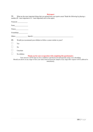 106 | P a g e
Retrospect
59. What are the most important things that you gained from your sports career? Rank the following by placing a
number (5 = most important to 1 = least important) next to the aspect.
Financial _____________
Fame_________________
Fitness________________
Friendships____________
Others _______________ Specify :___________________________________________________
60. Would you recommend your children to follow a career similar to yours?
Yes
No
Uncertain
No children
Thank you for your co-operation with completing this questionnaire.
Your answers will be kept in strict confidence and destroyed subsequently using cross-shredding.
Should you desire at any stage to have your data removed from the sample at any stage their request will be adhered to
immediately.
 