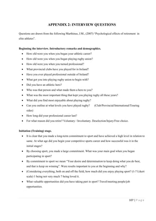 107 | P a g e
APPENDIX 2: INTERVIEW QUESTIONS
Questions are drawn from the following Marthinus, J.M., (2007) “Psychological effects of retirement in
elite athletes”.
Beginning the interview. Introductory remarks and demographics.
• How old were you when you began your athletic career?
• How old were you when you began playing rugby union?
• How old were you when you turned professional?
• What provincial clubs have you played for in Ireland?
• Have you ever played professional outside of Ireland?
• What got you into playing rugby union to begin with?
• Did you have an athletic hero?
• Who was that person and what made them a hero to you?
• What was the most important thing that kept you playing rugby all these years?
• What did you find most enjoyable about playing rugby?
• Can you outline at what levels you have played rugby? (Club/Provincial/International/Touring
sides)
• How long did your professional career last?
• For what reason did you retire? Voluntary / Involuntary. Deselection/Injury/Free choice.
Initiation (Training) stage.
• It is clear that you made a long-term commitment to sport and have achieved a high level in relation to
same. At what age did you begin your competitive sports career and how successful was it in the
initial stages?
• By choosing sport, you made a large commitment. What was your main goal when you began
participating in sport?
• By commitment to sport we mean “Your desire and determination to keep doing what you do best,
and that is keep on winning”. Were results important to you at the beginning and why?
• (Considering everything, both on and off the field, how much did you enjoy playing sport? (1-7 Likert
scale) 1 being not very much 7 being loved it.
• What valuable opportunities did you have taking part in sport? Travel/meeting people/job
opportunities.
 
