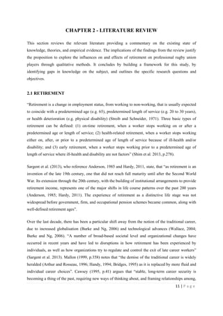11 | P a g e
CHAPTER 2 - LITERATURE REVIEW
This section reviews the relevant literature providing a commentary on the existing state of
knowledge, theories, and empirical evidence. The implications of the findings from the review justify
the proposition to explore the influences on and effects of retirement on professional rugby union
players through qualitative methods. It concludes by building a framework for this study, by
identifying gaps in knowledge on the subject, and outlines the specific research questions and
objectives.
2.1 RETIREMENT
“Retirement is a change in employment status, from working to non-working, that is usually expected
to coincide with a predetermined age (e.g. 65), predetermined length of service (e.g. 20 to 30 years),
or health deterioration (e.g. physical disability) (Streib and Schneider, 1971). Three basic types of
retirement can be defined: (1) on-time retirement, when a worker stops working on or after a
predetermined age or length of service; (2) health-related retirement, when a worker stops working
either on, after, or prior to a predetermined age of length of service because of ill-health and/or
disability; and (3) early retirement, when a worker stops working prior to a predetermined age of
length of service where ill-health and disability are not factors” (Shim et al. 2013, p.278).
Sargent et al. (2013), who reference Anderson, 1985 and Hardy, 2011, state, that “as retirement is an
invention of the late 19th century, one that did not reach full maturity until after the Second World
War. Its extension through the 20th century, with the building of institutional arrangements to provide
retirement income, represents one of the major shifts in life course patterns over the past 200 years
(Anderson, 1985; Hardy, 2011). The experience of retirement as a distinctive life stage was not
widespread before government, firm, and occupational pension schemes became common, along with
well-defined retirement ages”.
Over the last decade, there has been a particular shift away from the notion of the traditional career,
due to increased globalisation (Burke and Ng, 2006) and technological advances (Wallace, 2004;
Burke and Ng, 2006). “A number of broad-based societal level and organizational changes have
occurred in recent years and have led to disruptions in how retirement has been experienced by
individuals, as well as how organizations try to regulate and control the exit of late career workers”
(Sargent et al. 2013). Mallon (1999, p.358) notes that “the demise of the traditional career is widely
heralded (Arthur and Rosseau, 1996; Handy, 1994; Bridges, 1995) as it is replaced by more fluid and
individual career choices”. Cawsey (1995, p.41) argues that “stable, long-term career security is
becoming a thing of the past, requiring new ways of thinking about, and framing relationships among,
 