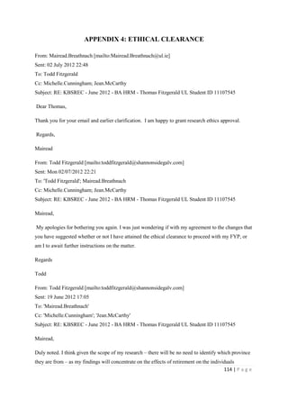 114 | P a g e
APPENDIX 4: ETHICAL CLEARANCE
From: Mairead.Breathnach [mailto:Mairead.Breathnach@ul.ie]
Sent: 02 July 2012 22:48
To: Todd Fitzgerald
Cc: Michelle.Cunningham; Jean.McCarthy
Subject: RE: KBSREC - June 2012 - BA HRM - Thomas Fitzgerald UL Student ID 11107545
Dear Thomas,
Thank you for your email and earlier clarification. I am happy to grant research ethics approval.
Regards,
Mairead
From: Todd Fitzgerald [mailto:toddfitzgerald@shannonsidegalv.com]
Sent: Mon 02/07/2012 22:21
To: 'Todd Fitzgerald'; Mairead.Breathnach
Cc: Michelle.Cunningham; Jean.McCarthy
Subject: RE: KBSREC - June 2012 - BA HRM - Thomas Fitzgerald UL Student ID 11107545
Mairead,
My apologies for bothering you again. I was just wondering if with my agreement to the changes that
you have suggested whether or not I have attained the ethical clearance to proceed with my FYP, or
am I to await further instructions on the matter.
Regards
Todd
From: Todd Fitzgerald [mailto:toddfitzgerald@shannonsidegalv.com]
Sent: 19 June 2012 17:05
To: 'Mairead.Breathnach'
Cc: 'Michelle.Cunningham'; 'Jean.McCarthy'
Subject: RE: KBSREC - June 2012 - BA HRM - Thomas Fitzgerald UL Student ID 11107545
Mairead,
Duly noted. I think given the scope of my research – there will be no need to identify which province
they are from – as my findings will concentrate on the effects of retirement on the individuals
 