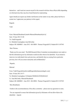 115 | P a g e
themselves – and I need not concern myself in this research with how these effects differ depending
on which province they may have found themselves representing.
Again should you require any further clarification on this matter or any other, please feel free to
contact me. I appreciate your patience in this regard.
Regards
Todd
From: Mairead.Breathnach [mailto:Mairead.Breathnach@ul.ie]
Sent: 19 June 2012 15:48
To: Todd Fitzgerald
Cc: Michelle.Cunningham; Jean.McCarthy
Subject: RE: KBSREC - June 2012 - BA HRM - Thomas Fitzgerald UL Student ID 11107545
Dear Thomas,
Thank you for your email. The KBS Research Ethics Committee recommendations were made so
that the information given by informants would not allow them to be identified. If you intend to
interview two individuals from each province, and identify them as coming from a particular
province, how will you ensure anonymity and confidentiality?
Regards,
Mairead
From: Todd Fitzgerald [mailto:toddfitzgerald@shannonsidegalv.com]
Sent: 19 June 2012 10:17
To: Michelle.Cunningham; ULStudent:THOMAS.FITZGERALD
Cc: Jean.McCarthy; Mairead.Breathnach
Subject: RE: KBSREC - June 2012 - BA HRM - Thomas Fitzgerald UL Student ID 11107545
Miss Breathnach,
Further to the recommendations of the ethics committee – please note my agreement to same;
You are requested to ensure that information given by informants will not allow them to be
identified. – Agreed.
 