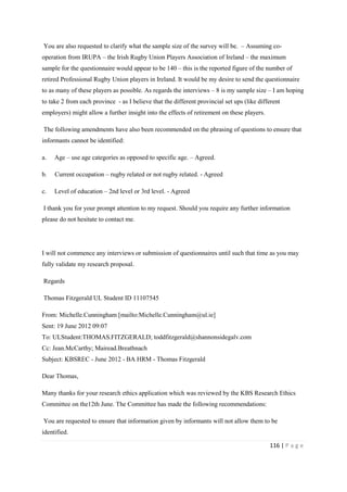 116 | P a g e
You are also requested to clarify what the sample size of the survey will be. – Assuming co-
operation from IRUPA – the Irish Rugby Union Players Association of Ireland – the maximum
sample for the questionnaire would appear to be 140 – this is the reported figure of the number of
retired Professional Rugby Union players in Ireland. It would be my desire to send the questionnaire
to as many of these players as possible. As regards the interviews – 8 is my sample size – I am hoping
to take 2 from each province - as I believe that the different provincial set ups (like different
employers) might allow a further insight into the effects of retirement on these players.
The following amendments have also been recommended on the phrasing of questions to ensure that
informants cannot be identified:
a. Age – use age categories as opposed to specific age. – Agreed.
b. Current occupation – rugby related or not rugby related. - Agreed
c. Level of education – 2nd level or 3rd level. - Agreed
I thank you for your prompt attention to my request. Should you require any further information
please do not hesitate to contact me.
I will not commence any interviews or submission of questionnaires until such that time as you may
fully validate my research proposal.
Regards
Thomas Fitzgerald UL Student ID 11107545
From: Michelle.Cunningham [mailto:Michelle.Cunningham@ul.ie]
Sent: 19 June 2012 09:07
To: ULStudent:THOMAS.FITZGERALD; toddfitzgerald@shannonsidegalv.com
Cc: Jean.McCarthy; Mairead.Breathnach
Subject: KBSREC - June 2012 - BA HRM - Thomas Fitzgerald
Dear Thomas,
Many thanks for your research ethics application which was reviewed by the KBS Research Ethics
Committee on the12th June. The Committee has made the following recommendations:
You are requested to ensure that information given by informants will not allow them to be
identified.
 