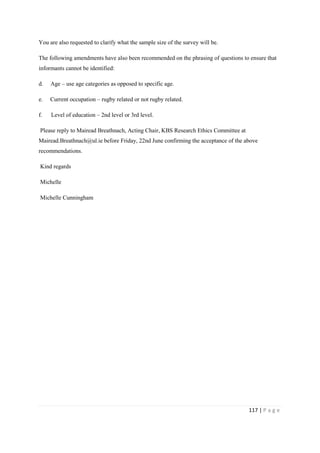 117 | P a g e
You are also requested to clarify what the sample size of the survey will be.
The following amendments have also been recommended on the phrasing of questions to ensure that
informants cannot be identified:
d. Age – use age categories as opposed to specific age.
e. Current occupation – rugby related or not rugby related.
f. Level of education – 2nd level or 3rd level.
Please reply to Mairead Breathnach, Acting Chair, KBS Research Ethics Committee at
Mairead.Breathnach@ul.ie before Friday, 22nd June confirming the acceptance of the above
recommendations.
Kind regards
Michelle
Michelle Cunningham
 