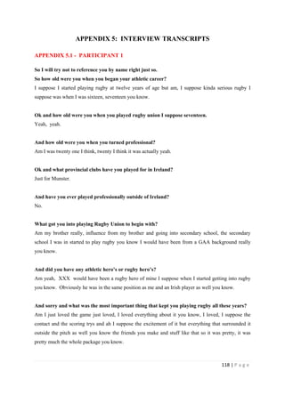 118 | P a g e
APPENDIX 5: INTERVIEW TRANSCRIPTS
APPENDIX 5.1 - PARTICIPANT 1
So I will try not to reference you by name right just so.
So how old were you when you began your athletic career?
I suppose I started playing rugby at twelve years of age but am, I suppose kinda serious rugby I
suppose was when I was sixteen, seventeen you know.
Ok and how old were you when you played rugby union I suppose seventeen.
Yeah, yeah.
And how old were you when you turned professional?
Am I was twenty one I think, twenty I think it was actually yeah.
Ok and what provincial clubs have you played for in Ireland?
Just for Munster.
And have you ever played professionally outside of Ireland?
No.
What got you into playing Rugby Union to begin with?
Am my brother really, influence from my brother and going into secondary school, the secondary
school I was in started to play rugby you know I would have been from a GAA background really
you know.
And did you have any athletic hero’s or rugby hero’s?
Am yeah, XXX would have been a rugby hero of mine I suppose when I started getting into rugby
you know. Obviously he was in the same position as me and an Irish player as well you know.
And sorry and what was the most important thing that kept you playing rugby all these years?
Am I just loved the game just loved, I loved everything about it you know, I loved, I suppose the
contact and the scoring trys and ah I suppose the excitement of it but everything that surrounded it
outside the pitch as well you know the friends you make and stuff like that so it was pretty, it was
pretty much the whole package you know.
 