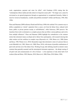 12 | P a g e
work, organisations, payment and value for effort”, with Freedman (1993) stating that the
“contemporary labour market provides almost no long-term secure jobs”. “No longer can a career be
envisioned as an upward progression through an organisational or occupational hierarchy. Rather it
must be viewed as boundaryless, variable and portfolio-orientated” (Arthur and Rosseau, 1996, Hall,
1996).
Pleau and Shauman (2009) reference Ekerdt and DeViney (1990) who outlined “five common ways to
define a population as ‘retired’: separation from a career, exit from the labour force, reduced work
hours, public or private pension receipt, or self-definition”, while Szinovacz, 2003 perceive “the
transition from work to retirement as a complex process that can follow various pathways and evolve
from multiple influences”. Pleau and Shauman (2009) highlight the contradiction to the common
notion that retirement means an abrupt end to labour force participation, with research showing that
older workers exit the workforce in complex ways (Hayward et al., 1994; Moen et al., 2000; Quinn
and Kozy, 1996; Warner et al., 2010). Researchers argue that retirement is more of a process than an
event (Marshall et al., 2001; Moen et al., 2000; Pleau, 2010), with dozens of possible combinations of
paid work and time out of the labour force. Working for pay after defining oneself as retired is more
common than generally assumed, and the stereotypical retirement experience – the abrupt ceasing of
all paid work and commencement of a life of leisure – is the experience of only about half of all
workers (Han and Moen, 1999; Maestas, 2010; Moen et al., 2000; Pleau, 2010; Ruhm, 1990).
 