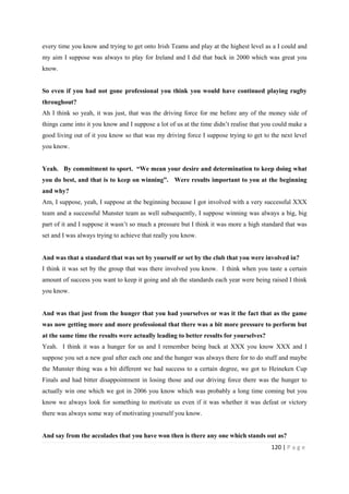 120 | P a g e
every time you know and trying to get onto Irish Teams and play at the highest level as a I could and
my aim I suppose was always to play for Ireland and I did that back in 2000 which was great you
know.
So even if you had not gone professional you think you would have continued playing rugby
throughout?
Ah I think so yeah, it was just, that was the driving force for me before any of the money side of
things came into it you know and I suppose a lot of us at the time didn’t realise that you could make a
good living out of it you know so that was my driving force I suppose trying to get to the next level
you know.
Yeah. By commitment to sport. “We mean your desire and determination to keep doing what
you do best, and that is to keep on winning”. Were results important to you at the beginning
and why?
Am, I suppose, yeah, I suppose at the beginning because I got involved with a very successful XXX
team and a successful Munster team as well subsequently, I suppose winning was always a big, big
part of it and I suppose it wasn’t so much a pressure but I think it was more a high standard that was
set and I was always trying to achieve that really you know.
And was that a standard that was set by yourself or set by the club that you were involved in?
I think it was set by the group that was there involved you know. I think when you taste a certain
amount of success you want to keep it going and ah the standards each year were being raised I think
you know.
And was that just from the hunger that you had yourselves or was it the fact that as the game
was now getting more and more professional that there was a bit more pressure to perform but
at the same time the results were actually leading to better results for yourselves?
Yeah. I think it was a hunger for us and I remember being back at XXX you know XXX and I
suppose you set a new goal after each one and the hunger was always there for to do stuff and maybe
the Munster thing was a bit different we had success to a certain degree, we got to Heineken Cup
Finals and had bitter disappointment in losing those and our driving force there was the hunger to
actually win one which we got in 2006 you know which was probably a long time coming but you
know we always look for something to motivate us even if it was whether it was defeat or victory
there was always some way of motivating yourself you know.
And say from the accolades that you have won then is there any one which stands out as?
 