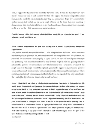 121 | P a g e
Yeah, I suppose the big one for me would be the Grand Slam. I mean the Heineken Cups were
massive because we were on such a journey for them but I suppose for me as a young lad the Grand
Slam, even the sound of it was just ah just a great thing and am you know Triple Crown was sorta the
medium success that we had and we had a couple of those but the Grand Slam was something I
always wanted right from being a kid even before I understood rugby I suppose just from watching it
on TV so to win that I think was extremely special you know.
Considering everything both on and off the field how much did you enjoy playing sport? (1 not
being very much and 7 loved it).
7.
What valuable opportunities did you have taking part in sport? Travel/Meeting People/Job
Opportunities.
Yeah, I mean the travel was just unbelievable. I have seen parts of the world that I would never have
dreamed of going to you know am, I have been to Japan and Tonga and Samoa and you know just
places that you just wouldn’t think of going as a, you know if you were just working in a normal job
and just having been around there and met so many different people as well is a special gift that we
got out of the game too you know and you know I think more so since I have retired now as well the
people side of it, the people I would have played against and I suppose in a professional game we
would not have much time to socialise with our opposition but I think since I have retired now I have
probably gotten in touch with more guys that I did when I was playing and ah that is the side of rugby
that I really like. Guys look out for each other as well you know.
Yeah, I think that is part, just in relation to the project that I am doing is that rugby has this
family kinda element to it and I suppose given some of the very serious injuries that can happen
on the team that it is very important that, that is, but I suppose in some of the stuff that has
been written is that professionalism grew so fast that the family spirit to a degree couldn’t keep
up with because I suppose when it started people didn’t really know how to kind of mesh the
two because professionalism seems more like it’s a job and the family side of it then is kinda put
your arms around so I suppose that seems to be one of the elements that is causing a bit of
concern as well in relation to it insofar as trying to keep onto that family kinda element to it at
the same time it had to move to a professional level where you know maybe you had to have a
chat with somebody to say you weren’t selected or stuff like that’s just kinda the part of the
issue that does seem to be coming out of it as well.
Exactly yeah.
 