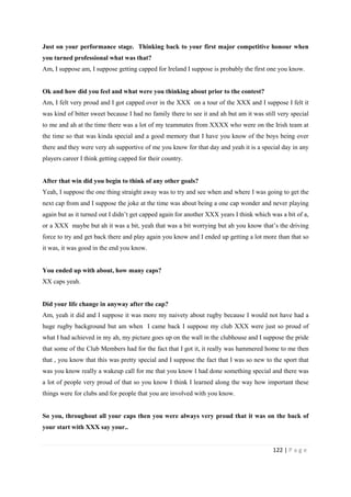 122 | P a g e
Just on your performance stage. Thinking back to your first major competitive honour when
you turned professional what was that?
Am, I suppose am, I suppose getting capped for Ireland I suppose is probably the first one you know.
Ok and how did you feel and what were you thinking about prior to the contest?
Am, I felt very proud and I got capped over in the XXX on a tour of the XXX and I suppose I felt it
was kind of bitter sweet because I had no family there to see it and ah but am it was still very special
to me and ah at the time there was a lot of my teammates from XXXX who were on the Irish team at
the time so that was kinda special and a good memory that I have you know of the boys being over
there and they were very ah supportive of me you know for that day and yeah it is a special day in any
players career I think getting capped for their country.
After that win did you begin to think of any other goals?
Yeah, I suppose the one thing straight away was to try and see when and where I was going to get the
next cap from and I suppose the joke at the time was about being a one cap wonder and never playing
again but as it turned out I didn’t get capped again for another XXX years I think which was a bit of a,
or a XXX maybe but ah it was a bit, yeah that was a bit worrying but ah you know that’s the driving
force to try and get back there and play again you know and I ended up getting a lot more than that so
it was, it was good in the end you know.
You ended up with about, how many caps?
XX caps yeah.
Did your life change in anyway after the cap?
Am, yeah it did and I suppose it was more my naivety about rugby because I would not have had a
huge rugby background but am when I came back I suppose my club XXX were just so proud of
what I had achieved in my ah, my picture goes up on the wall in the clubhouse and I suppose the pride
that some of the Club Members had for the fact that I got it, it really was hammered home to me then
that , you know that this was pretty special and I suppose the fact that I was so new to the sport that
was you know really a wakeup call for me that you know I had done something special and there was
a lot of people very proud of that so you know I think I learned along the way how important these
things were for clubs and for people that you are involved with you know.
So you, throughout all your caps then you were always very proud that it was on the back of
your start with XXX say your..
 