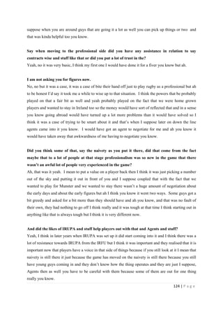 124 | P a g e
suppose when you are around guys that are going it a lot as well you can pick up things or two and
that was kinda helpful too you know.
Say when moving to the professional side did you have any assistance in relation to say
contracts wise and stuff like that or did you put a lot of trust in the?
Yeah, no it was very basic, I think my first one I would have done it for a fiver you know but ah.
I am not asking you for figures now.
No, no but it was a case, it was a case of bite their hand off just to play rugby as a professional but ah
to be honest I’d say it took me a while to wise up to that situation. I think the powers that be probably
played on that a fair bit as well and yeah probably played on the fact that we were home grown
players and wanted to stay in Ireland too so the money would have sort of reflected that and in a sense
you know going abroad would have turned up a lot more problems than it would have solved so I
think it was a case of trying to be smart about it and that’s when I suppose later on down the line
agents came into it you know. I would have got an agent to negotiate for me and ah you know it
would have taken away that awkwardness of me having to negotiate you know.
Did you think some of that, say the naivety as you put it there, did that come from the fact
maybe that to a lot of people at that stage professionalism was so new in the game that there
wasn’t an awful lot of people very experienced in the game?
Ah, that was it yeah. I mean to put a value on a player back then I think it was just picking a number
out of the sky and putting it out in front of you and I suppose coupled that with the fact that we
wanted to play for Munster and we wanted to stay there wasn’t a huge amount of negotiation about
the early days and about the early figures but ah I think you know it went two ways. Some guys got a
bit greedy and asked for a bit more than they should have and ah you know, and that was no fault of
their own, they had nothing to go off I think really and it was tough at that time I think starting out in
anything like that is always tough but I think it is very different now.
And did the likes of IRUPA and stuff help players out with that and Agents and stuff?
Yeah, I think in later years when IRUPA was set up it did start coming into it and I think there was a
lot of resistance towards IRUPA from the IRFU but I think it was important and they realised that it is
important now that players have a voice in that side of things because if you still look at it I mean that
naivety is still there it just because the game has moved on the naivety is still there because you still
have young guys coming in and they don’t know how the thing operates and they are just I suppose,
Agents then as well you have to be careful with them because some of them are out for one thing
really you know.
 