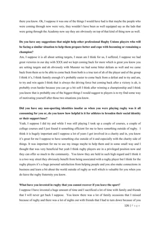 126 | P a g e
there you know. Ok, I suppose it was one of the things I would have had is that maybe the people who
were coming through now were very, they wouldn’t have been as well equipped say as the lads that
were going through the Academy now say they are obviously on top of that kind of thing now as well.
Do you have any suggestions that might help other professional Rugby Unions players who will
be facing a similar situation to help them prepare better and cope with becoming or remaining a
champion?
Am, I suppose it is all about setting targets, I mean am I think for us, I suffered, I suppose we had
great victories in our day with XXX and we kept coming back for more which is great you know you
are setting targets and ah obviously with Munster we had some bitter defeats as well and we came
back from them so to be able to come back from both is a true test of ah of the player and of the group
I think it’s, I think funnily enough it’s probably easier to come back from a defeat and to try and am,
to try and win again I think that is always the driving force but coming back after a victory is ah, is
probably even harder because you can go a bit soft I think after winning a championship and I think
you know that is probably one of the biggest things I would suggest to players is to try find some way
of motivating yourself after those two situations you know.
Did you have any non-sporting identities insofar as when you were playing rugby was it all
consuming for you or, do you know how helpful is it for athletes to broaden their social identity
or their support base?
Yeah, I suppose I did try and while I was still playing I took up a couple of courses, a couple of
college courses and I just found it something efficient for me to have something outside of rugby. I
think it is hugely important and I suppose a lot of years I got involved in a charity and in, you know
it’s great for me I suppose to have something else outside of it and especially with the charity side of
things. It was important for me to use my image maybe to help them and in some small way and I
thought that was very beneficial but yeah I think rugby players are in a privileged position now and
they can offer so much to the community. You know they are held in such high regard and I think it
is a two way street they obviously benefit from being associated with a rugby player but I think for the
rugby players it’s a huge personal satisfaction from helping people and you also make connections in
business and learn a bit about the world outside of rugby as well which is valuable for you when you
do leave the rugby fraternity you know.
What have you invested in rugby that you cannot recover if you leave the sport?
I suppose I have invested a huge amount of time and I sacrificed a lot of time with family and friends
that I will never get back I suppose. You know there was a lot of family occasions that I missed
because of rugby and there was a lot of nights out with friends that I had to turn down because of you
 