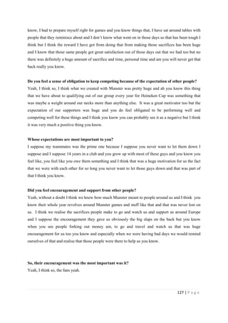 127 | P a g e
know, I had to prepare myself right for games and you know things that, I have sat around tables with
people that they reminisce about and I don’t know what went on in those days so that has been tough I
think but I think the reward I have got from doing that from making those sacrifices has been huge
and I know that those same people got great satisfaction out of those days out that we had too but no
there was definitely a huge amount of sacrifice and time, personal time and am you will never get that
back really you know.
Do you feel a sense of obligation to keep competing because of the expectation of other people?
Yeah, I think so, I think what we created with Munster was pretty huge and ah you know this thing
that we have about to qualifying out of our group every year for Heineken Cup was something that
was maybe a weight around our necks more than anything else. It was a great motivator too but the
expectation of our supporters was huge and you do feel obligated to be performing well and
competing well for these things and I think you know you can probably see it as a negative but I think
it was very much a positive thing you know.
Whose expectations are most important to you?
I suppose my teammates was the prime one because I suppose you never want to let them down I
suppose and I suppose 14 years in a club and you grow up with most of these guys and you know you
feel like, you feel like you owe them something and I think that was a huge motivation for us the fact
that we were with each other for so long you never want to let those guys down and that was part of
that I think you know.
Did you feel encouragement and support from other people?
Yeah, without a doubt I think we knew how much Munster meant to people around us and I think you
know their whole year revolves around Munster games and stuff like that and that was never lost on
us. I think we realise the sacrifices people make to go and watch us and support us around Europe
and I suppose the encouragement they gave us obviously the big slaps on the back but you know
when you see people forking out money am, to go and travel and watch us that was huge
encouragement for us too you know and especially when we were having bad days we would remind
ourselves of that and realise that those people were there to help us you know.
So, their encouragement was the most important was it?
Yeah, I think so, the fans yeah.
 
