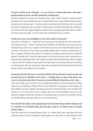128 | P a g e
So, just in relation to the retirement. Are you viewed as a formal rugby player who made a
good investment in society, who did a good job by working hard?
Ah, that’s a tough one to answer from my point of view. Yeah, I think I would be. I think I would be
associated with a successful Munster team, a successful XXX team, a successful Irish team and I have
played my part in that you know. You know, yeah, I would like to think that that is the way it would
be I think am looking from my own family, I think they have travelled to places that they would never
have done only for what rugby brought for us and they have experienced great days that we wouldn’t
have done only for the rugby. So yeah, I think it has contributed someway you know.
Would you say there was unwillingness on your side to plan for retirement?
Am, yeah, I would think so. I think there was a certain part of me that did not want to admit that it
was coming you know. I think I immersed myself in IRUPA and I did help a lot of guys who were
heading that way and I never, I suppose I never took the time to do it for myself funnily enough and
you know I look back on it now and I was probably thinking that it would stay going forever you
know. I suppose, I did retire this year but I was hoping to do another year and you know we made the
decision eventually that it wasn’t the right thing for me to do but you know yeah, I think there was
subconsciously maybe that I didn’t want to admit it and that’s kind of the hard thing about it I suppose
is that you kind of, I should’ve given myself more time while I was playing and ah part of you then
was thinking Jesus did I give too much to rugby and not enough for myself and that kind of thing but
ah that’s just the way its fallen from me you know.
So just given the fact that you were involved in IRUPA and you had seen it nearly up close and
personal and yet you still didn’t want to face it. I imagine there are some of the players who
weren’t as involved on that side of it must be even more difficult for them then as they really ....
Yeah, yeah I think a lot of us think we are invincible and I suppose you know especially the feeling
when you are out playing in Thomond Park you just think this is never going to end I suppose and
then suddenly some guys I suppose with injuries and stuff can feel just like that, just in the split of the
moment it’s all over you know and ah I suppose mine was a bit more gradual and yeah you get
frustrated I suppose the fact that you didn’t do something about it you know but yeah that’s just the
way its fallen and you gotta deal with it now as it comes you know.
Given the fact that rugby is such a physical sport is the fact that having to admit retirement and
it’s somewhat of an emotional thing, does that play a part do you think because are people
afraid to admit ....
Yeah, they think you are showing weakness yeah. It’s a macho sport, there is egos there the whole
time and you know I will be sitting there watching games now and I think, I will be thinking I could
 