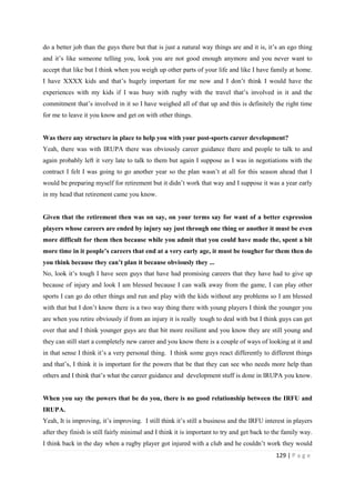 129 | P a g e
do a better job than the guys there but that is just a natural way things are and it is, it’s an ego thing
and it’s like someone telling you, look you are not good enough anymore and you never want to
accept that like but I think when you weigh up other parts of your life and like I have family at home.
I have XXXX kids and that’s hugely important for me now and I don’t think I would have the
experiences with my kids if I was busy with rugby with the travel that’s involved in it and the
commitment that’s involved in it so I have weighed all of that up and this is definitely the right time
for me to leave it you know and get on with other things.
Was there any structure in place to help you with your post-sports career development?
Yeah, there was with IRUPA there was obviously career guidance there and people to talk to and
again probably left it very late to talk to them but again I suppose as I was in negotiations with the
contract I felt I was going to go another year so the plan wasn’t at all for this season ahead that I
would be preparing myself for retirement but it didn’t work that way and I suppose it was a year early
in my head that retirement came you know.
Given that the retirement then was on say, on your terms say for want of a better expression
players whose careers are ended by injury say just through one thing or another it must be even
more difficult for them then because while you admit that you could have made the, spent a bit
more time in it people’s careers that end at a very early age, it must be tougher for them then do
you think because they can’t plan it because obviously they ...
No, look it’s tough I have seen guys that have had promising careers that they have had to give up
because of injury and look I am blessed because I can walk away from the game, I can play other
sports I can go do other things and run and play with the kids without any problems so I am blessed
with that but I don’t know there is a two way thing there with young players I think the younger you
are when you retire obviously if from an injury it is really tough to deal with but I think guys can get
over that and I think younger guys are that bit more resilient and you know they are still young and
they can still start a completely new career and you know there is a couple of ways of looking at it and
in that sense I think it’s a very personal thing. I think some guys react differently to different things
and that’s, I think it is important for the powers that be that they can see who needs more help than
others and I think that’s what the career guidance and development stuff is done in IRUPA you know.
When you say the powers that be do you, there is no good relationship between the IRFU and
IRUPA.
Yeah, It is improving, it’s improving. I still think it’s still a business and the IRFU interest in players
after they finish is still fairly minimal and I think it is important to try and get back to the family way.
I think back in the day when a rugby player got injured with a club and he couldn’t work they would
 