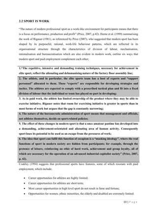 13 | P a g e
2.2 SPORT IS WORK
“The nature of modern professional sport as a work-like environment for participants means that there
is a focus on performance, production and profit” (Price, 2007, p.42). Horne et al. (1999) summarising
the work of Rigauer (1981), as referenced by Price (2007), who suggested that modern sport has been
shaped by its purposeful, rational, work-life behaviour patterns, which are reflected in its
organisational structure through the characteristics of division of labour, mechanisation,
rationalisation and bureaucratisation which are also evident in modern work, outline six ways that
modern sport and paid employment complement each other;
1.“The repetitive, intensive and demanding training techniques, necessary for achievement in
elite sport, reflect the alienating and dehumanising nature of the factory floor assembly line;
2. The athlete, and in particular, the elite sports team has a host of experts and “support
personnel” allocated to them. These “experts” are responsible for developing strategies and
tactics. The athletes are expected to comply with a prescribed tactical plan and fit into a fixed
division of labour that the individual or team has played no part in developing;
3. As in paid work, the athlete has limited ownership of the product where they may be able to
exercise initiative. Rigauer notes that room for exercising initiative is greater in sports than in
most forms of work but argues that the gap is constantly narrowing;
4. The nature of the bureaucratic administration of sport means that management and officials,
not athletes themselves, decide on sport-related policies;
5. The effect of these changes in modern sport is that a once amateur pastime has developed into
a demanding, achievement-orientated and alienating area of human activity. Consequently
sport loses its potential to be used as an escape from the pressures of work;
6. The idea that sport can fulfil this function of escapism is a “masking ideology”, where the real
functions of sport in modern society are hidden from participants; for example, through the
pretence of leisure, reinforcing an ethic of hard work, achievement and group loyalty, all of
which are necessary for the operation of an advanced industrial capitalist society” (Price, 2007,
p. 42).
Coakley (1994) suggests that professional sports have features, some of which resonate with paid
employment, which include;
• Career opportunities for athletes are highly limited;
• Career opportunities for athletes are short term;
• Most career opportunities in high level sport do not result in fame and fortune;
• Opportunities for women, ethnic minorities, the elderly and disabled are extremely limited.
 