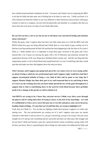 130 | P a g e
have rallied around and had a fundraiser for him. You know and I think I am not expecting the IRFU
to do that for fellas but that same sort of feeling has to be there in some way. I think you know it is
still a business for them but I think we are very different to other businesses and you know when guys
commit so much to a company, not just time but physically and mentally to a company like that you
know there has to be more of a duty of care I think afterwards.
Do you feel you have a lot to say but no-one to tell about your unresolved feeling and emotions
about retirement?
Within the game, yeah, I suppose there has been very little study done on it with the IRFU and with
IRUPA about how guys are being affected and I think there is a new batch of guys coming out of it
that have just been professional all their life and that has been happening in the last four or five years I
think so. I think number one it is important to keep these guys involved in the game and I have
noticed that a lot of guys are leaving the game with a bit of bitterness and animosity towards the
organisation because of the way things have finished which is pretty sad. And the one thing that this
organisation needs is a bit of fresh blood and young blood into it so am I would hope that they would
spot that and make sure that, that happens down the road you know.
That’s because, and I suppose just going back given the very nature of as we were saying earlier
on about it being a relatively new professional sport and I suppose rugby would have had this I
suppose stereotypical attitude of being a very kind of shirt and tie game at one stage but I
suppose Munster Rugby has done their part to try and transcend that to try and bring it down
to I won’t say the working class but you know kinda spread the love of the game throughout it, I
suppose that is what is contributing there to the need for fresh blood because there probably
needs to be a change to the psyche as well in relation to it.
And IRUPA are trying to do, I know they carryout surveys I think every three years through
the players and it’s along those lines of trying to assess, to the best of my knowledge. As I said
it’s confidential so I have never seen it but just one or two bits and pieces come out in the press,
headline kinda of things. It’s just that sort of stuff that they are trying to highlight is it?
Yeah, they are I think it’s. You see they are fighting a battle there because I suppose it is really only
starting now. The true professionals are coming out of it and I suppose some guys are maybe
reluctant to talk about it and you know it’s, you get a mixed bag, you get a lot of guys who just come
straight out of it and go onto something and are successful and there are other guys that struggle and
ah you know I think just because a guy has a good job doesn’t mean everything is going really well
for him, you know, there is a psychological side to things too, that needs to be addressed for fellas and
 
