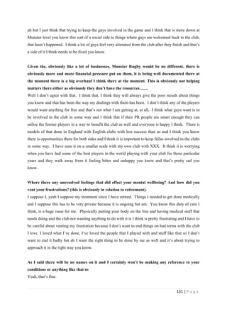 131 | P a g e
ah but I just think that trying to keep the guys involved in the game and I think that is more down at
Munster level you know this sort of a social side to things where guys are welcomed back to the club,
that hasn’t happened. I think a lot of guys feel very alienated from the club after they finish and that’s
a side of it I think needs to be fixed you know.
Given the, obviously like a lot of businesses, Munster Rugby would be no different, there is
obviously more and more financial pressure put on them, it is being well documented there at
the moment there is a big overhaul I think there at the moment. This is obviously not helping
matters there either as obviously they don’t have the resources .......
Well I don’t agree with that. I think that, I think they will always give the poor mouth about things
you know and that has been the way my dealings with them has been. I don’t think any of the players
would want anything for free and that’s not what I am getting at, at all. I think what guys want is to
be involved in the club in some way and I think that if their PR people are smart enough they can
utilise the former players in a way to benefit the club as well and everyone is happy I think. There is
models of that done in England with English clubs with less success than us and I think you know
there is opportunities there for both sides and I think it is important to keep fellas involved in the clubs
in some way. I have seen it on a smaller scale with my own club with XXX. It think it is worrying
when you have had some of the best players in the world playing with your club for those particular
years and they walk away from it feeling bitter and unhappy you know and that’s pretty sad you
know.
Where there any unresolved feelings that did effect your mental wellbeing? And how did you
vent your frustrations? (this is obviously in relation to retirement).
I suppose I, yeah I suppose my treatment since I have retired. Things I needed to get done medically
and I suppose this has to be very private because it is ongoing but am. You know this duty of care I
think, is a huge issue for me. Physically putting your body on the line and having medical stuff that
needs doing and the club not wanting anything to do with it is I think is pretty frustrating and I have to
be careful about venting my frustration because I don’t want to end things on bad terms with the club
I love. I loved what I’ve done, I‘ve loved the people that I played with and stuff like that so I don’t
want to end it badly but ah I want the right thing to be done by me as well and it’s about trying to
approach it in the right way you know.
As I said there will be no names on it and I certainly won’t be making any reference to your
conditions or anything like that so
Yeah, that’s fine.
 