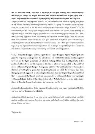 133 | P a g e
Did the work that IRUPA does that at any stage, I know you probably haven’t been through
that since you retired but do you think that, that can lend itself to fellas maybe saying look I
need a help out here because maybe psychologically they are not dealing with this very well.
Ah yeah, I think it is very important because I can see sometimes when we are in a group, as a group
of lads and we are talking about things especially when it is a group you mightn’t exactly say truly
what you feel because it is not the macho thing to say but sometimes it might be better to talk to
someone that you don’t really know and you can let it all out and I can see that, that is probably an
important thing to have there for guys you know and I know that some guys do avail of it and I think
IRUPA are very supportive in that way and they are very much about the player I think but I would
think that sometimes maybe at the end of a guys career that it might be just worth making it
compulsory that a fella sits down and talks to someone because I don’t think guys have the inclination
to go away and organise that themselves you know and ah it might be a good thing to have a sort of an
exit medical which includes having a counselling session with someone you know.
Yeah, I think that I suppose just to prepare them because I suppose Sports Psychologists are
great for preparing you to get onto the pitch to do your best but they should also be prepared
for when say the lights go out and say a fella is walking off that they should put fellas in the
position that look if you feel this way maybe it is time to talk to or we can take it to the next level
as you said yourself given the sport these people might be reluctant to admit a weakness, given
that they probably played games hurt but just to play and not admit the weakness. Just from
that perspective I suppose it is interesting to think that from moving to the professional level
there is an element that hasn’t, now I am sure your diet is well controlled and your training is
well controlled and that ye all have lives to lead after. Nobody finishes at 65 say and a rugby
player in the natural cycle of retirements say where everyone else is.
Just one final question then. What was your Coaches role in your career termination? I think
you have more or less answered it I think.
Ah that is a difficult question. I was only in it a year to be honest but I would have had very little
dealings with him and I suppose the writing was on the wall when I wasn’t talking with him that much
during the year you know.
That’s perfect.
 