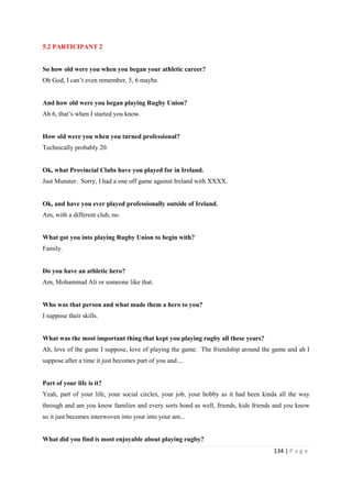 134 | P a g e
5.2 PARTICIPANT 2
So how old were you when you began your athletic career?
Oh God, I can’t even remember, 5, 6 maybe.
And how old were you began playing Rugby Union?
Ah 6, that’s when I started you know.
How old were you when you turned professional?
Technically probably 20.
Ok, what Provincial Clubs have you played for in Ireland.
Just Munster. Sorry, I had a one off game against Ireland with XXXX.
Ok, and have you ever played professionally outside of Ireland.
Am, with a different club, no.
What got you into playing Rugby Union to begin with?
Family.
Do you have an athletic hero?
Am, Mohammad Ali or someone like that.
Who was that person and what made them a hero to you?
I suppose their skills.
What was the most important thing that kept you playing rugby all these years?
Ah, love of the game I suppose, love of playing the game. The friendship around the game and ah I
suppose after a time it just becomes part of you and....
Part of your life is it?
Yeah, part of your life, your social circles, your job, your hobby as it had been kinda all the way
through and am you know families and every sorts bond as well, friends, kids friends and you know
so it just becomes interwoven into your into your am...
What did you find is most enjoyable about playing rugby?
 
