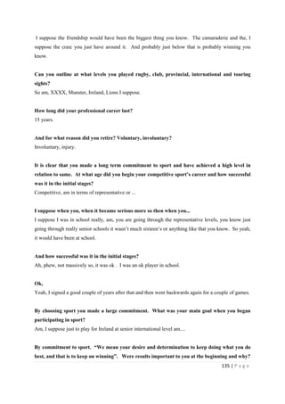 135 | P a g e
I suppose the friendship would have been the biggest thing you know. The camaraderie and the, I
suppose the craic you just have around it. And probably just below that is probably winning you
know.
Can you outline at what levels you played rugby, club, provincial, international and touring
sights?
So am, XXXX, Munster, Ireland, Lions I suppose.
How long did your professional career last?
15 years.
And for what reason did you retire? Voluntary, involuntary?
Involuntary, injury.
It is clear that you made a long term commitment to sport and have achieved a high level in
relation to same. At what age did you begin your competitive sport’s career and how successful
was it in the initial stages?
Competitive, am in terms of representative or ...
I suppose when you, when it became serious more so then when you...
I suppose I was in school really, am, you are going through the representative levels, you know just
going through really senior schools it wasn’t much sixteen’s or anything like that you know. So yeah,
it would have been at school.
And how successful was it in the initial stages?
Ah, phew, not massively so, it was ok . I was an ok player in school.
Ok,
Yeah, I signed a good couple of years after that and then went backwards again for a couple of games.
By choosing sport you made a large commitment. What was your main goal when you began
participating in sport?
Am, I suppose just to play for Ireland at senior international level am....
By commitment to sport. “We mean your desire and determination to keep doing what you do
best, and that is to keep on winning”. Were results important to you at the beginning and why?
 