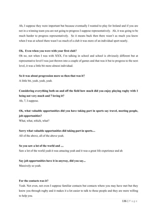 136 | P a g e
Ah, I suppose they were important but because eventually I wanted to play for Ireland and if you are
not in a winning team you are not going to progress I suppose representatively. Ah, it was going to be
much harder to progress representatively. So it means back then there wasn’t as much you know
when I was at school there wasn’t as much of a club it was more of an individual sport nearly.
Ok, Even when you were with your first club?
Oh no, not when I was with XXX, I’m talking in school and school is obviously different but at
representative level I was just thrown into a couple of games and that was it but to progress to the next
level, it was a little bit more almost individual.
So it was about progression more so then that was it?
A little bit, yeah, yeah, yeah.
Considering everything both on and off the field how much did you enjoy playing rugby with 1
being not very much and 7 loving it?
Ah, 7, I suppose.
Ok, what valuable opportunities did you have taking part in sports say travel, meeting people,
job opportunities?
What, what, which, what?
Sorry what valuable opportunities did taking part in sports....
All of the above, all of the above yeah.
So you saw a lot of the world and ....
Saw a lot of the world yeah it was amazing yeah and it was a great life experience and ah
Say job opportunities have it in anyway, did you say...
Massively so yeah.
For the contacts was it?
Yeah. Not even, not even I suppose familiar contacts but contacts where you may have met but they
know you through rugby and it makes it a lot easier to talk to those people and they are more willing
to help you.
 