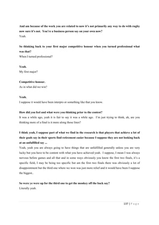 137 | P a g e
And am because of the work you are related to now it’s not primarily any way to do with rugby
now sure it’s not. You’re a business person say on your own now?
Yeah.
So thinking back to your first major competitive honour when you turned professional what
was that?
When I turned professional?
Yeah.
My first major?
Competitive honour.
As in what did we win?
Yeah.
I suppose it would have been interpro or something like that you know.
How did you feel and what were you thinking prior to the contest?
It was a while ago, yeah it is fair to say it was a while ago. I’m just trying to think, ah, are you
thinking more of a final is it more along those lines?
I think yeah, I suppose part of what we find in the research is that players that achieve a lot of
their goals say in their sports find retirement easier because I suppose they are not looking back
at an unfulfilled say ...
Yeah, yeah you are always going to have things that are unfulfilled generally unless you are very
lucky but you have to be content with what you have achieved yeah. I suppose, I mean I was always
nervous before games and all that and in some ways obviously you know the first two finals, it’s a
specific field, I may be being too specific but am the first two finals there was obviously a lot of
disappointment but the third one where we won was just more relief and it would have been I suppose
the biggest..
So were ye were up for the third one to get the monkey off the back say?
Literally yeah.
 