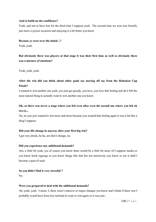 138 | P a g e
And to build on the confidence?
Yeah, and not to have lost for the third time I suppose yeah. The second time we won was literally
just more a joyous occasion and enjoying it a bit better you know.
Because ye were over the initial ..?
Yeah, yeah.
But obviously there was players at that stage it was their first time as well so obviously there
was a mixture of emotions?
Yeah, yeah, yeah.
After the win did you think about other goals say moving off say from the Heineken Cup
Finals?
I wanted to win another one yeah, you just got greedy, you love, you love that feeling and ah it felt the
most natural thing to actually want to win another one you know.
Ok, so there was never a stage where you felt even after even the second one where you felt ok
two is...
No, no you just wanted to win more and more because you wanted that feeling again it was a bit like a
drug I suppose.
Did your life change in anyway after your first big win?
I got very drunk, ha ha, am did it change, no.
Did you experience any additional demands?
Am, a little bit yeah, yes of course you know there would be a little bit more of I suppose media or
you know book signings or you know things like that but not intrusively you know or not it didn’t
become a pain of such.
So you didn’t find it very stressful ?
No.
Were you prepared to deal with the additional demands?
Ah, yeah, yeah. I mean, I, there wasn’t massive or major changes you know and I think if there was I
probably would have been less inclined to want to win again so it was just...
 