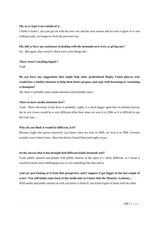 139 | P a g e
Ok, so ye kept it on a kinda of a..
I think it wasn’t, you just get on with the next one and the next season and try win it again so it was
nothing really, no hangover from the previous one.
Ok, did ye have any assistance in dealing with the demands on it were ye giving any?
No. But again, they weren’t, there were a few things but ..
There wasn’t anything hugely?
Yeah.
Do you have any suggestions that might help other professional Rugby Union players who
would face a similar situation to help them better prepare and cope with becoming or remaining
a champion?
Ah, there is probably more media attention and probably more..
There is more media attention now?
Yeah. There obviously is but there is probably, rugby is a much bigger sport here in Ireland anyway
but to win it now would be a very different affair then when we won it in 2006 so it is difficult to say
but I am sure ...
Why do you think it would be different, is it?
Because rugby has grown massively you know since we won in 2006, we won it in 2008. Leinster
actually won it three times , there has been a Grand Slam and rugby is just...
So the success that it has brought had different kinda demands and?
Yeah, public opinion and people with public interest in the sport it’s vastly different, so I mean it
would be much more challenging now to win something like that and to
And say just looking at it from that prospective and I suppose it got bigger in the last couple of
years. You still kinda come back to the media side so I know that the Munster Academy...
Well media and public interest as well you know is kind of, one kind of goes in hand with the other.
 
