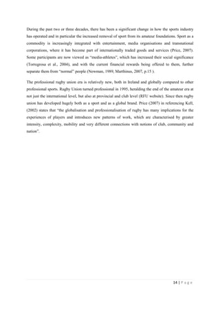 14 | P a g e
During the past two or three decades, there has been a significant change in how the sports industry
has operated and in particular the increased removal of sport from its amateur foundations. Sport as a
commodity is increasingly integrated with entertainment, media organisations and transnational
corporations, where it has become part of internationally traded goods and services (Price, 2007).
Some participants are now viewed as “media-athletes”, which has increased their social significance
(Torregrosa et al., 2004), and with the current financial rewards being offered to them, further
separate them from “normal” people (Newman, 1989, Marthinus, 2007, p.15 ).
The professional rugby union era is relatively new, both in Ireland and globally compared to other
professional sports. Rugby Union turned professional in 1995, heralding the end of the amateur era at
not just the international level, but also at provincial and club level (RFU website). Since then rugby
union has developed hugely both as a sport and as a global brand. Price (2007) in referencing Kell,
(2002) states that “the globalisation and professionalisation of rugby has many implications for the
experiences of players and introduces new patterns of work, which are characterised by greater
intensity, complexity, mobility and very different connections with notions of club, community and
nation”.
 