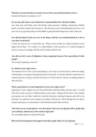 141 | P a g e
What have you invested that you cannot recover from your professional sports career?
Invested, obviously not monetary is it or?
No, say time, like I know some of them have commented like time with their families.
Am, yeah, time with family, time with friends, social occasions, weddings, christenings, birthday
parties, you know whatever the list goes on. But obviously you are institutionalised your time is not
your own so you go along where ever the bubble is going and other things have to take a back seat.
So it did feel kind of when you were in the thing, it did feel very institutionalised in so far as
your time was dictated?
I, when you step out of it, it seems that way. When you are in there no it doesn’t because you are
happy to be in there. It’s a safety, it’s a safety bubble as well you know so it is hard for people to
access you and you are happy with that and it is kinda needed as well.
Am, did you feel a sense of obligation to keep competing because of the expectations of other
people?
Am, to keep competing in terms of?
In relation to your rugby career.
The longevity of it or? No, I just loved playing it, ah as long as my body and my mind were happy
with the game I was going to keep playing and ah I obviously, if I still got offered a contract but no I
wanted to play for as long as I could to be honest so I loved it and ah, no there was nothing outside of
that really that ..
Whose expectations were most important to you in your rugby career?
Expectations, well, I suppose my own first and foremost and then family and team mates. It varied
from time to time you know at different points in your career. Starting off you know it was certainly
your parents, am, my father would have travelled everywhere watching the games and stuff so you
obviously, it is natural to want to impress your father in that but am. Down through the years then it
became maybe peers or certain players or but ultimately myself really you know.
And when you say certain players, were they players that you were playing with or people that
you would have admired say in the world of rugby that?
Ah, no probably players you played with yeah.
Did you feel encouragement and support from other people while you were playing?
 
