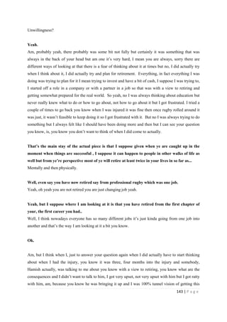 143 | P a g e
Unwillingness?
Yeah.
Am, probably yeah, there probably was some bit not fully but certainly it was something that was
always in the back of your head but am one it’s very hard, I mean you are always, sorry there are
different ways of looking at that there is a fear of thinking about it at times but no, I did actually try
when I think about it, I did actually try and plan for retirement. Everything, in fact everything I was
doing was trying to plan for it I mean trying to invest and have a bit of cash, I suppose I was trying to,
I started off a role in a company or with a partner in a job so that was with a view to retiring and
getting somewhat prepared for the real world. So yeah, no I was always thinking about education but
never really knew what to do or how to go about, not how to go about it but I got frustrated. I tried a
couple of times to go back you know when I was injured it was fine then once rugby rolled around it
was just, it wasn’t feasible to keep doing it so I got frustrated with it. But no I was always trying to do
something but I always felt like I should have been doing more and then but I can see your question
you know, is, you know you don’t want to think of when I did come to actually.
That’s the main stay of the actual piece is that I suppose given when ye are caught up in the
moment when things are successful , I suppose it can happen to people in other walks of life as
well but from ye’re perspective most of ye will retire at least twice in your lives in so far as...
Mentally and then physically.
Well, even say you have now retired say from professional rugby which was one job.
Yeah, oh yeah you are not retired you are just changing job yeah.
Yeah, but I suppose where I am looking at it is that you have retired from the first chapter of
your, the first career you had..
Well, I think nowadays everyone has so many different jobs it’s just kinda going from one job into
another and that’s the way I am looking at it a bit you know.
Ok.
Am, but I think when I, just to answer your question again when I did actually have to start thinking
about when I had the injury, you know it was three, four months into the injury and somebody,
Hamish actually, was talking to me about you know with a view to retiring, you know what are the
consequences and I didn’t want to talk to him, I got very upset, not very upset with him but I got ratty
with him, am, because you know he was bringing it up and I was 100% tunnel vision of getting this
 
