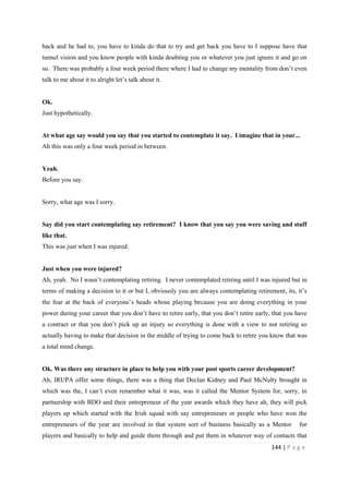 144 | P a g e
back and he had to, you have to kinda do that to try and get back you have to I suppose have that
tunnel vision and you know people with kinda doubting you or whatever you just ignore it and go on
so. There was probably a four week period there where I had to change my mentality from don’t even
talk to me about it to alright let’s talk about it.
Ok.
Just hypothetically.
At what age say would you say that you started to contemplate it say. I imagine that in your...
Ah this was only a four week period in between.
Yeah.
Before you say.
Sorry, what age was I sorry.
Say did you start contemplating say retirement? I know that you say you were saving and stuff
like that.
This was just when I was injured.
Just when you were injured?
Ah, yeah. No I wasn’t contemplating retiring. I never contemplated retiring until I was injured but in
terms of making a decision to it or but I, obviously you are always contemplating retirement, its, it’s
the fear at the back of everyone’s heads whose playing because you are doing everything in your
power during your career that you don’t have to retire early, that you don’t retire early, that you have
a contract or that you don’t pick up an injury so everything is done with a view to not retiring so
actually having to make that decision in the middle of trying to come back to retire you know that was
a total mind change.
Ok. Was there any structure in place to help you with your post sports career development?
Ah, IRUPA offer some things, there was a thing that Declan Kidney and Paul McNulty brought in
which was the, I can’t even remember what it was, was it called the Mentor System for, sorry, in
partnership with BDO and their entrepreneur of the year awards which they have ah, they will pick
players up which started with the Irish squad with say entrepreneurs or people who have won the
entrepreneurs of the year are involved in that system sort of business basically as a Mentor for
players and basically to help and guide them through and put them in whatever way of contacts that
 