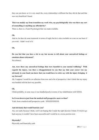 145 | P a g e
they can you know so it is very much the, every relationship is different but they did do that and that
was very beneficial I found.
That was mainly say from transition say work wise, say psychologically wise was there any sort
of counselling or anything say afforded by?
There is, there is a Team Psychologist that was made available.
Ok.
And its, he does do some teamwork in terms of rugby but he is also available on a one on one basis if
you wish. I didn’t avail of it.
Ok.
Do you feel that you have a lot to say but no-one to tell about your unresolved feelings or
emotions about retirement?
No.(silence)
Am, were there any unresolved feelings that were harmful to your mental wellbeing? With
regards the injury, was there a disappointment in you that say that your career was say
obviously in your head you knew that you would have to retire say with the injury bringing it
say forward?
Ah, I suppose I would be on reflection from now and a bit of prospective I don’t think that my injury
was handled with the best way possible.
Ok.
I think probably, in some ways it was handled poorly in terms of my rehabilitation with XXXX.
So It was down to just from the medical staff prospective more so than?
Yeah, from a medical staff prospective yeah. XXXXXXXXXX.
And obviously that would frustrate you?
Am, not really because I think, well I am hoping that I made the right decision I think if I tried to go
back anyway it wouldn’t have been successful and I would be in a worse position now.
Physically?
Physically and financially yeah.
 
