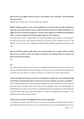 146 | P a g e
Did you have any support from your peers, close friends, club or province? This is obviously
when you retired.
Did I? Yeah, of course yeah. As much as they can you know.
Did the club play much of a role, I know speaking to some of the other lads the club played a
huge role, not so much Munster now as regards say their own like say I think XXX speaks very
highly of XXX say from that prospective you know and I suppose he is still kind of grounded in
XXX. I am just wondering say from the support point of view or had you ..
Not really am, not really a support kind of, in terms of friendship yeah certainly I would go back to
the club and you know hang around with guys in the club who were associated with YYY and
Munster you know and there is weddings you kinda socially probably hang around with them a bit
and...
But you do feel the need to really kind of rely on these people for, as regards when you retired
there was no, you like, I know your family and friends were obviously there for you but you
didn’t feel the need to discuss...
No.
No.
No, I don’t think so.I think you don’t want to, it is probably healthy to almost break ties in some ways
with the club and not feel like you’re still a player, you know you need to kinda move on and do your
own thing. Cut your cloth for your future or whatever so. In that sense I wasn’t really trying to...
And do you think the fact that you had say you had ideas as regards how you wanted to develop
your life post retirement that, that was easier for you to do as regards you weren’t, you didn’t ...
Yeah, I think its kinda sink or swim and you just kinda get out there and break ties and do your own
thing and not be, you know I didn’t want to be going to coaching or when I was still playing I was
talking about it even when I was retiring I was talking about more of a business role with Munster but
that never really came and I never really pushed it as much as I should have to be honest. It was
probably more my side you know, but am ..
What was your Coaches role obligation in your career termination?
Am, nothing I just told, sorry, that’s not fair, I, it was just obviously me telling him that you know I
had made the decision but in terms of how we went about it he was very accommodating in the way I
 