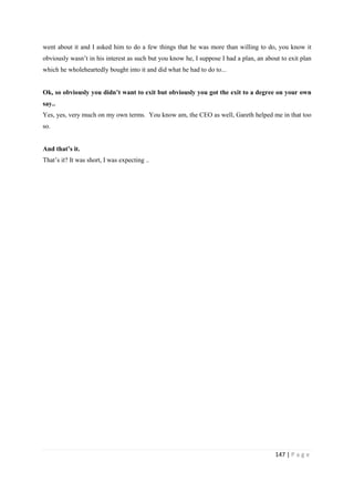 147 | P a g e
went about it and I asked him to do a few things that he was more than willing to do, you know it
obviously wasn’t in his interest as such but you know he, I suppose I had a plan, an about to exit plan
which he wholeheartedly bought into it and did what he had to do to...
Ok, so obviously you didn’t want to exit but obviously you got the exit to a degree on your own
say..
Yes, yes, very much on my own terms. You know am, the CEO as well, Gareth helped me in that too
so.
And that’s it.
That’s it? It was short, I was expecting ..
 