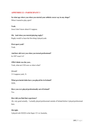 148 | P a g e
APPENDIX 5.3 - PARTICIPANT 3
So what age where you when you started your athletic career say in any shape?
When I started to play sport?
Yeah.
Jesus I don’t know about 8 I suppose.
Ok. And when you started playing rugby?
Rugby would’ve been the first thing I played yeah.
First sport yeah?
Yeah.
And how old were you when you turned professional?
In 1997 wasn’t it?
1996 I think was the year..
Yeah, what am I XX now so what is that?
31 is it?
31 I suppose yeah, 31.
What provincial clubs have you played for in Ireland?
XXX.
Have you ever played professionally out of Ireland?
Yes.
How did you find that experience?
Ah, very good actually. I actually played professional outside of Ireland before I played professional
here.
Oh right.
I played with XXXX in the Super 12’s in Australia.
 