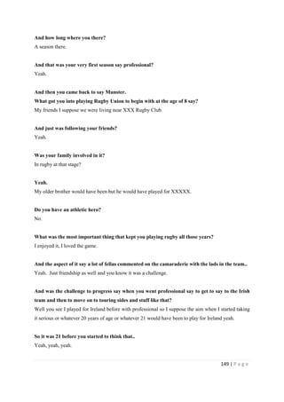 149 | P a g e
And how long where you there?
A season there.
And that was your very first season say professional?
Yeah.
And then you came back to say Munster.
What got you into playing Rugby Union to begin with at the age of 8 say?
My friends I suppose we were living near XXX Rugby Club.
And just was following your friends?
Yeah.
Was your family involved in it?
In rugby at that stage?
Yeah.
My older brother would have been but he would have played for XXXXX.
Do you have an athletic hero?
No.
What was the most important thing that kept you playing rugby all those years?
I enjoyed it, I loved the game.
And the aspect of it say a lot of fellas commented on the camaraderie with the lads in the team..
Yeah. Just friendship as well and you know it was a challenge.
And was the challenge to progress say when you went professional say to get to say to the Irish
team and then to move on to touring sides and stuff like that?
Well you see I played for Ireland before with professional so I suppose the aim when I started taking
it serious or whatever 20 years of age or whatever 21 would have been to play for Ireland yeah.
So it was 21 before you started to think that..
Yeah, yeah, yeah.
 