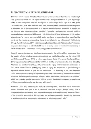 15 | P a g e
2.3 PROFESSIONAL SPORTS AND RETIREMENT
The sports career, which is deﬁned as “the multi-year sports activities of the individual aimed at high
level sports achievements and self-improvement in sport” (European Federation of Sport Psychology,
2000), is not a homogenous entity but is composed of several stages (Cecic Erpic et al, 2004, p.46).
Cecic Erpic et al (2004, p.46) state that “each stage, including sports career transition and adaptation
to post-sports life, is characterized by a set of speciﬁc demands requiring adjustment by athletes and
has therefore been comprehended as a transition”. Schlossberg and associates proposed model of
human adaptation to transition (Schlossberg, 1981; Schlossberg, Waters, & Goodman, 1995), outlines
a transition as “an event or non-event which results in a change in assumptions about oneself and the
world and thus requires a corresponding change in one’s behavior and relationships” (Schlossberg,
1981, p. 5), with Marthinus, (2007 p. 2) referencing Baillie and Danish (1992) stating that “retirement
may occur at any stage in an individual’s life and is, in reality, a point of transition from an activity in
which there has been a commitment of time, energy and role identification”.
Research suggests that there are significant consequences for the retiring athlete, which range from
the negative effects, including catastrophic emotional and social effects (Kerr and Dacyshyn, 2000
and McKenna and Thomas, 2007), to others suggesting no change (Torregrosa, Sanchez and Cruz.
2004) to positive effects (Allison and Meyer,1988). A healthy career transition has been defined by
Alfermann and Stambulova (2007, p. 714), as “successful coping with the transition and success in
life”, which Stambulova et al. (2009) going further in saying that it represents “a general feeling of
adjustment and an increase in sport and life satisfaction”. The dichotomy of this, the “retirement
crisis” is said to result according to Taylor and Ogilvie (1994) in a number of undesirable behavioural
symptoms “including psychopathology, substance abuse, occupational, family and social problems”
which was expanded upon by Stambulova (2003) to include “disorientated behaviour, increased sense
of failure, emotional discomfort and decreased self-esteem”.
Marthinus (2007, p26) referencing the work of Rosenberg (1981) states that “for a professional
athlete, retirement from sport is not a conclusion, but often a major, perhaps jarring, shift in
occupational status and mobility. Here retirement and aging are synonymous only within the context
of the sport itself, where athletic life expectancy and productive years differ dramatically from those
to which demographers, gerontologists and other social scientists commonly refer”.
 