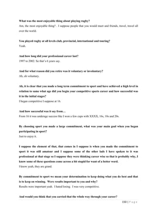 150 | P a g e
What was the most enjoyable thing about playing rugby?
Am, the most enjoyable thing? . I suppose people that you would meet and friends, travel, travel all
over the world.
You played rugby at all levels club, provincial, international and touring?
Yeah.
And how long did your professional career last?
1997 to 2002. So that’s 6 years say.
And for what reason did you retire was it voluntary or involuntary?
Ah, oh voluntary.
Ah, it is clear that you made a long term commitment to sport and have achieved a high level in
relation to same what age did you begin your competitive sports career and how successful was
it in the initial stages?
I began competitive I suppose at 16.
And how successful was it say from…
From 16 it was underage success like I won a few cups with XXXX, 16s, 18s and 20s.
By choosing sport you made a large commitment, what was your main goal when you began
participating in sport?
Just to enjoy it.
I suppose the element of that, that comes in I suppose is when you made the commitment to
sport it was still amateur and I suppose some of the other lads I have spoken to it was
professional at that stage so I suppose they were thinking career wise so that is probably why, I
know some of these questions come across a bit stupid for want of a better word.
I know yeah, they are grand.
By commitment to sport we mean your determination to keep doing what you do best and that
is to keep on winning. Were results important to you and why?
Results were important yeah. I hated losing. I was very competitive.
And would you think that you carried that the whole way through your career?
 