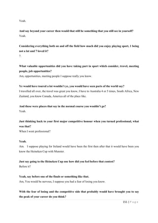 151 | P a g e
Yeah.
And say beyond your career then would that still be something that you still see in yourself?
Yeah.
Considering everything both on and off the field how much did you enjoy playing sport, 1 being
not a lot and 7 loved it?
7.
What valuable opportunities did you have taking part in sport which consider, travel, meeting
people, job opportunities?
Am, opportunities, meeting people I suppose really you know.
Ye would have toured a lot wouldn’t ye, you would have seen parts of the world say?
I travelled all over, the travel was great you know, I have to Australia 4 or 5 times, South Africa, New
Zealand, you know Canada, America all of the place like.
And these were places that say in the normal course you wouldn’t go?
Yeah.
Just thinking back to your first major competitive honour when you turned professional, what
was that?
When I went professional?
Yeah.
Am. I suppose playing for Ireland would have been the first then after that it would have been you
know the Heineken Cup with Munster.
Just say going to the Heineken Cup one how did you feel before that contest?
Before it?
Yeah, say before one of the finals or something like that.
Am, You would be nervous, I suppose you had a fear of losing you know.
With the fear of losing and the competitive side that probably would have brought you to say
the peak of your career do you think?
 