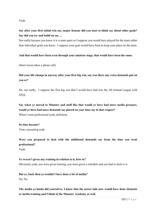 152 | P a g e
Yeah.
Say after your first initial win say, major honour did you start to think say about other goals?
Say did you try and build on say …
Not really because you know it is a team sport so I suppose you would have played for the team rather
than individual goals you know. I suppose your goal would have been to keep your place on the team.
And that would have been even through your amateur stage, that would have been the same.
(Interviewee takes a phone call)
Did your life change in anyway after your first big win, say was there any extra demands put on
you or?
No, not really. I suppose the first big win that I would have had was the All Ireland League with
XXX .
Say when ye moved to Munster and stuff like that would ye have had more media pressure,
would ye have had more demands say placed on your time say in that respect?
When I went professional yeah, definitely.
So time became?
Time consuming yeah.
Were you prepared to deal with the additional demands say from the time you went
professional?
Yeah.
Ye weren’t given any training in relation to it, how to?
Obviously yeah, you were given training, you were given a schedule and you had to stick to it.
But ye, back then ye wouldn’t have done a lot of media?
No, No.
The media ye kinda did yourselves. I know that the newer lads now would have done elements
or media training and I think in the Munster Academy as well.
 