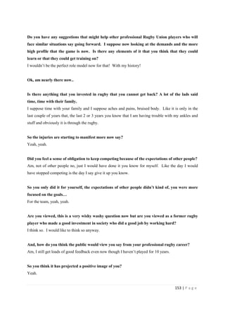 153 | P a g e
Do you have any suggestions that might help other professional Rugby Union players who will
face similar situations say going forward. I suppose now looking at the demands and the more
high profile that the game is now. Is there any elements of it that you think that they could
learn or that they could get training on?
I wouldn’t be the perfect role model now for that! With my history!
Ok, am nearly there now..
Is there anything that you invested in rugby that you cannot get back? A lot of the lads said
time, time with their family.
I suppose time with your family and I suppose aches and pains, bruised body. Like it is only in the
last couple of years that, the last 2 or 3 years you know that I am having trouble with my ankles and
stuff and obviously it is through the rugby.
So the injuries are starting to manifest more now say?
Yeah, yeah.
Did you feel a sense of obligation to keep competing because of the expectations of other people?
Am, not of other people no, just I would have done it you know for myself. Like the day I would
have stopped competing is the day I say give it up you know.
So you only did it for yourself, the expectations of other people didn’t kind of, you were more
focused on the goals…
For the team, yeah, yeah.
Are you viewed, this is a very wishy washy question now but are you viewed as a former rugby
player who made a good investment in society who did a good job by working hard?
I think so. I would like to think so anyway.
And, how do you think the public would view you say from your professional rugby career?
Am, I still get loads of good feedback even now though I haven’t played for 10 years.
So you think it has projected a positive image of you?
Yeah.
 