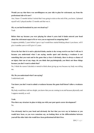 154 | P a g e
Would you say that there was unwillingness on your side to plan for retirement, say from the
professional side of it now?
Am, I knew 12 months before I retired that I was going to retire at the end of the, you know, I planned
myself well, I played another 12 months and that was it.
Ok, so you had formulated in your own head say?
Yeah.
Before that say because you were playing for about 6 years had it kinda entered your head
about the retirement aspect of it or were you so engrossed in competing that?
I suppose probably 2 years before I gave it up I would have started thinking about it you know, will I
give it another year or will I give it 2 years.
Given the fact that it is such a physical kinda, macho is the wrong word to use but I will use it
because you understand what I am saying, macho sport and showing a weakness is not
something that you want and in the game that ye have I obviously, there is always a chance of
an injury that can at any stage, do you think that psychologically you block out those things
because you don’t want to admit that?
No, I think the reason I decided or started to think about giving up was because my body was telling
me.
Ok. Do you understand what I am saying?
I understand yeah.
You know you don’t want to admit a weakness because the game itself doesn’t allow a weakness
say.
My body would have told me alright, you know that you are coming to an end because physically and
I suppose mentally as well.
Yeah.
Was there any structure in place to help you with your post sports career development?
No.
You obviously had in your head and obviously the fact that you were say in business or you
would have been, so you were conscious say, on looking there at the differentiation between
yourself the other lads who would have been professional all their lives.
 