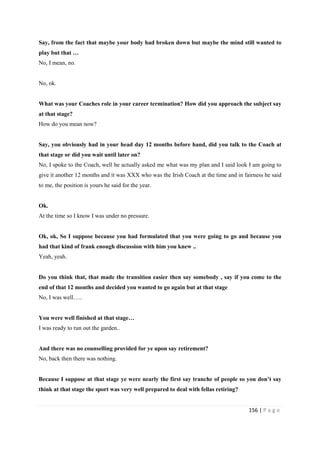 156 | P a g e
Say, from the fact that maybe your body had broken down but maybe the mind still wanted to
play but that …
No, I mean, no.
No, ok.
What was your Coaches role in your career termination? How did you approach the subject say
at that stage?
How do you mean now?
Say, you obviously had in your head day 12 months before hand, did you talk to the Coach at
that stage or did you wait until later on?
No, I spoke to the Coach, well he actually asked me what was my plan and I said look I am going to
give it another 12 months and it was XXX who was the Irish Coach at the time and in fairness he said
to me, the position is yours he said for the year.
Ok.
At the time so I know I was under no pressure.
Ok, ok, So I suppose because you had formulated that you were going to go and because you
had that kind of frank enough discussion with him you knew ..
Yeah, yeah.
Do you think that, that made the transition easier then say somebody , say if you come to the
end of that 12 months and decided you wanted to go again but at that stage
No, I was well…..
You were well finished at that stage…
I was ready to run out the garden..
And there was no counselling provided for ye upon say retirement?
No, back then there was nothing.
Because I suppose at that stage ye were nearly the first say tranche of people so you don’t say
think at that stage the sport was very well prepared to deal with fellas retiring?
 