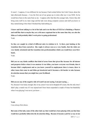 157 | P a g e
It wasn’t I suppose, It was different for me because I had worked before but I don’t know about the
lads afterwards because , I was the first out of our group say to retire after me it was XXX. So he
would have been in the same boat as me. I suppose after that then the younger lads, I know they did
bring some stuff in at a later stage and the lads were doing computer courses and stuff you know so
they started doing it but when I finished they had nothing no.
I know and from talking to a lot of the lads and even the likes of XXX he is finishing a Masters
and stuff like that so maybe they are a bit more cognisant but at the same time they are also the
fellas as I said probably didn’t work prior to going professional.
Yeah.
So they are caught in a kind of different mire in relation to it. Is there, just looking at the
transition then from yourselves like rugby is always seen as a very family, that the clubs are
very family orientated and the transition into professionalism which you would have seen first-
hand..
Yeah.
Did you see any kinda conflicts that kind of arose from that given like because for all intense
and purposes before when it was amateur it was fellas, you know everyone was friends, then it
became fella’s employment and as you know yourself in employment there is issues, there is
other issues that come in and fellas get deselected and it becomes a bit harder to take because
de-selection means that you might lose your livelihood.
Yeah.
Did you see any of the negative side of it and I am not saying, I am just saying….
No, because I was lucky enough, like in my career I was never dropped off a team, like the only time I
didn’t play a match was if I was injured and I have been suspended a couple of times but thankfully
when I was playing I was never you know …
Yeah.
I was always first choice.
But some of the lads, some of the other lads say that would have been playing with you that time
would have probably fallen into the de-selection thing. Because it became a job for ye say at one
 
